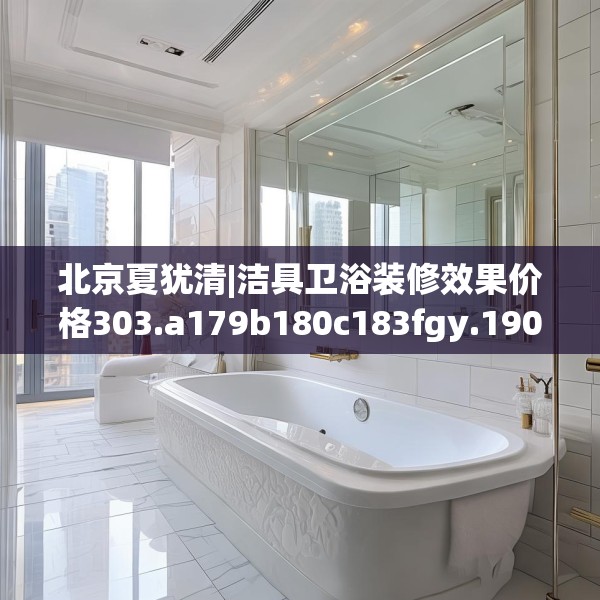 北京夏犹清|洁具卫浴装修效果价格303.a179b180c183fgy.190fhsg