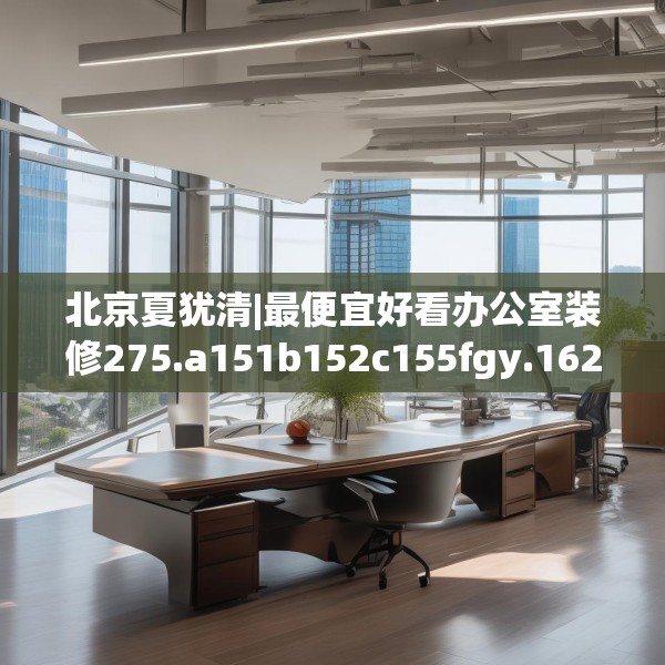 北京夏犹清|最便宜好看办公室装修275.a151b152c155fgy.162fds