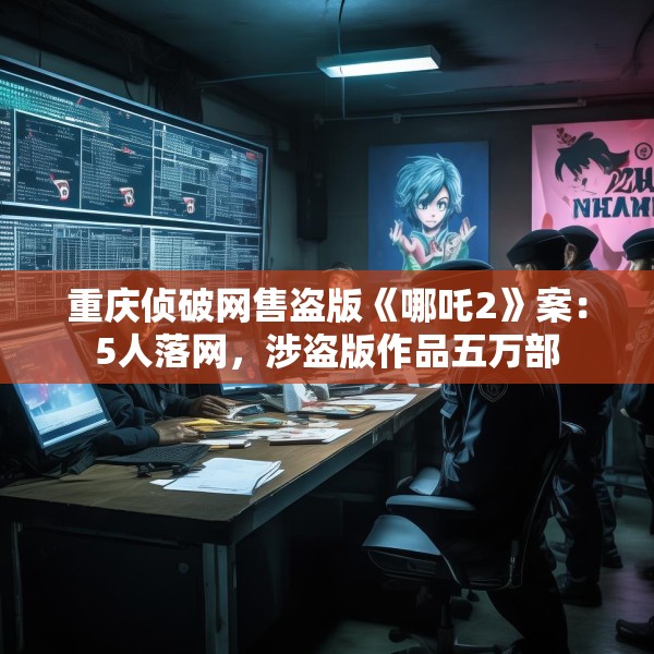 重庆侦破网售盗版《哪吒2》案：5人落网，涉盗版作品五万部