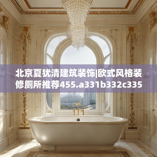 北京夏犹清建筑装饰|欧式风格装修厕所推荐455.a331b332c335fgy.342fds