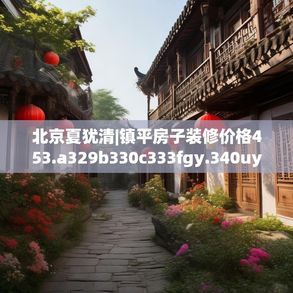 北京夏犹清|镇平房子装修价格453.a329b330c333fgy.340uyk