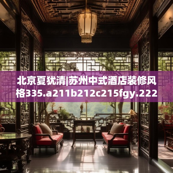 北京夏犹清|苏州中式酒店装修风格335.a211b212c215fgy.222cvcx