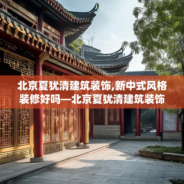 北京夏犹清建筑装饰,新中式风格装修好吗—北京夏犹清建筑装饰201.a77b78c81fgy.88uyk
