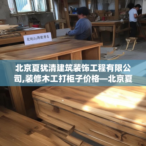 北京夏犹清建筑装饰工程有限公司,装修木工打柜子价格—北京夏犹清建筑装饰工程有限公司335.a211b212c215fgy.222cvcx