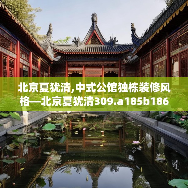 北京夏犹清,中式公馆独栋装修风格—北京夏犹清309.a185b186c189fgy.196uyk