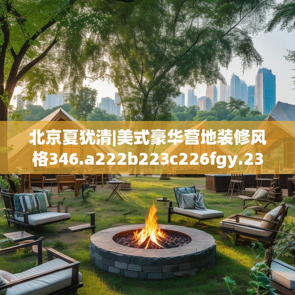 北京夏犹清|美式豪华营地装修风格346.a222b223c226fgy.233htyj