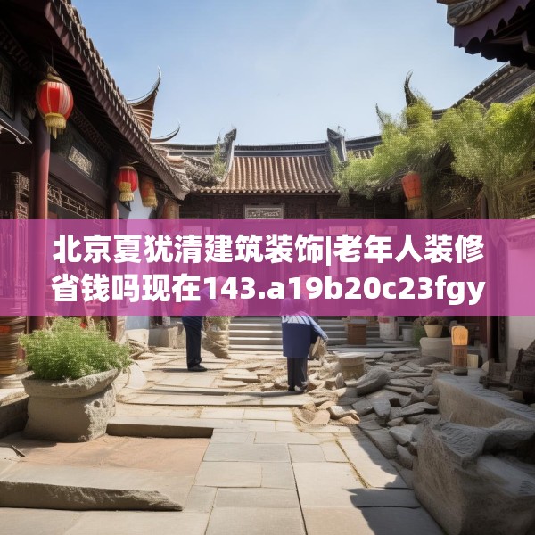 北京夏犹清建筑装饰|老年人装修省钱吗现在143.a19b20c23fgy.30bnbn