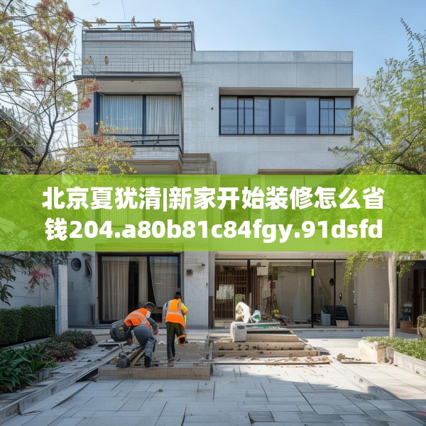 北京夏犹清|新家开始装修怎么省钱204.a80b81c84fgy.91dsfds