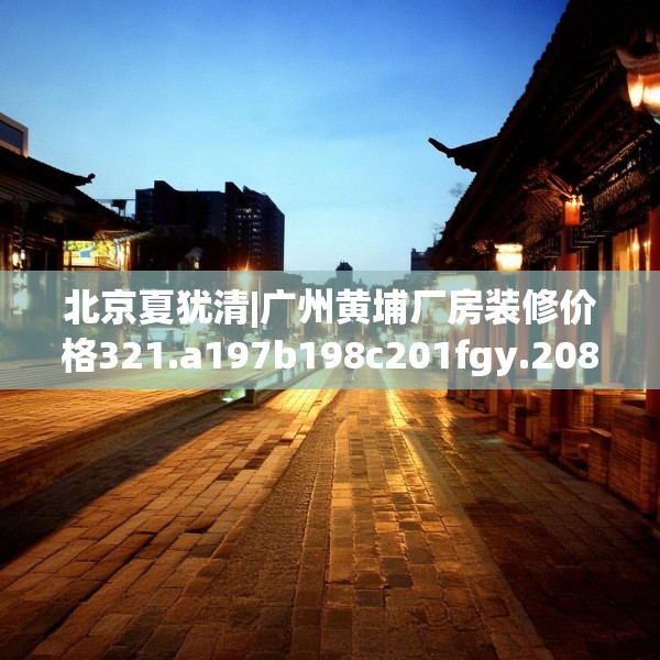 北京夏犹清|广州黄埔厂房装修价格321.a197b198c201fgy.208fhsg