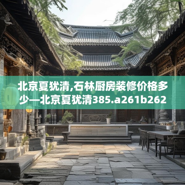 北京夏犹清,石林厨房装修价格多少—北京夏犹清385.a261b262c265fgy.272fdsfds