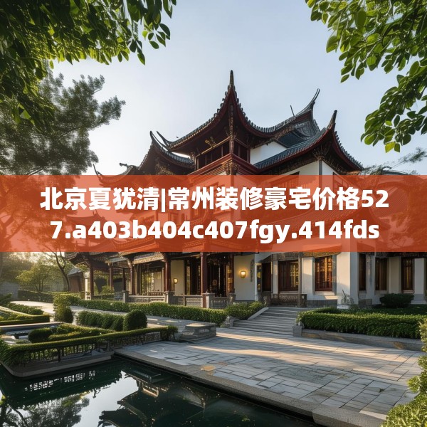 北京夏犹清|常州装修豪宅价格527.a403b404c407fgy.414fds