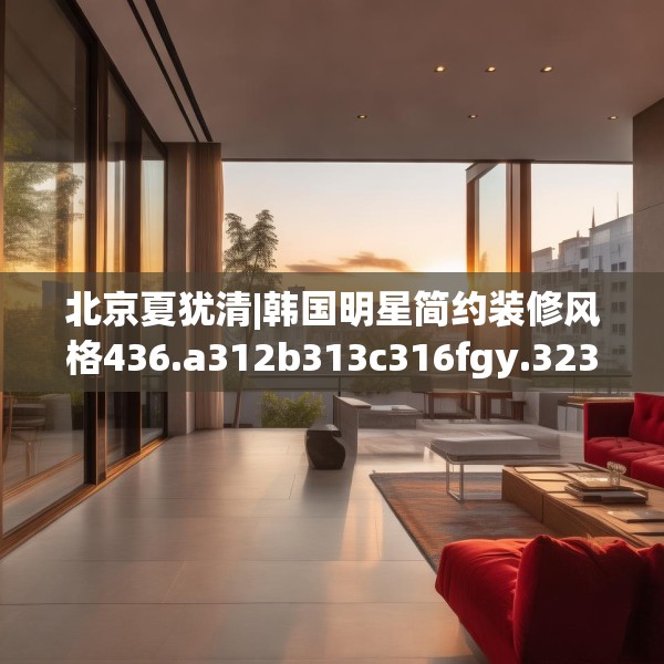北京夏犹清|韩国明星简约装修风格436.a312b313c316fgy.323htyj