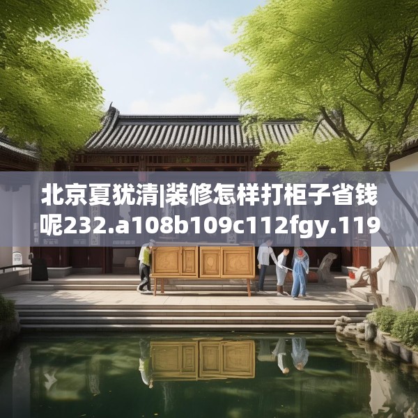 北京夏犹清|装修怎样打柜子省钱呢232.a108b109c112fgy.119dewqe