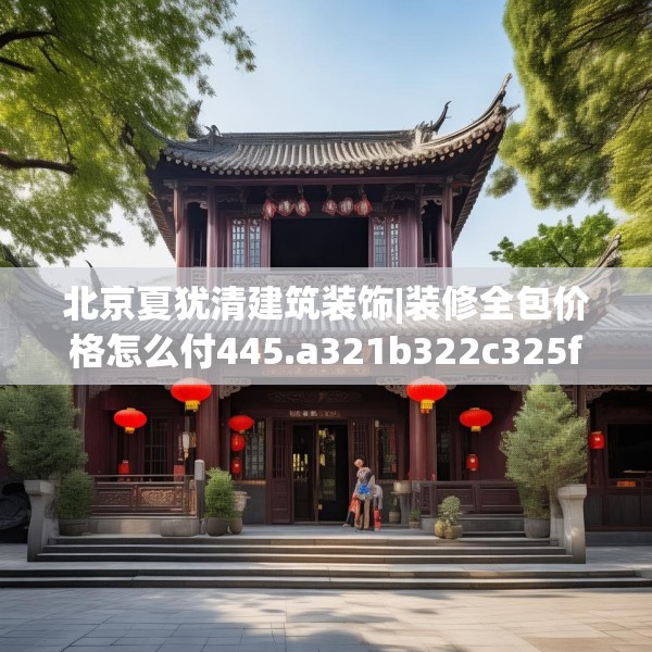 北京夏犹清建筑装饰|装修全包价格怎么付445.a321b322c325fgy.332poiy