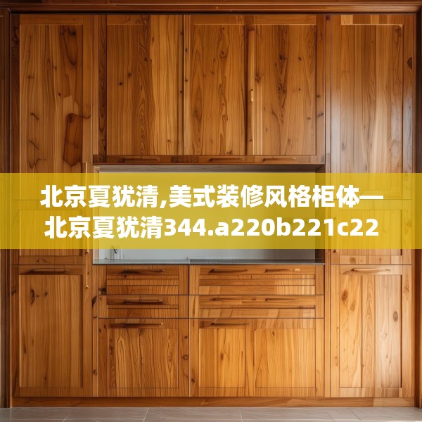 北京夏犹清,美式装修风格柜体—北京夏犹清344.a220b221c224fgy.23176672