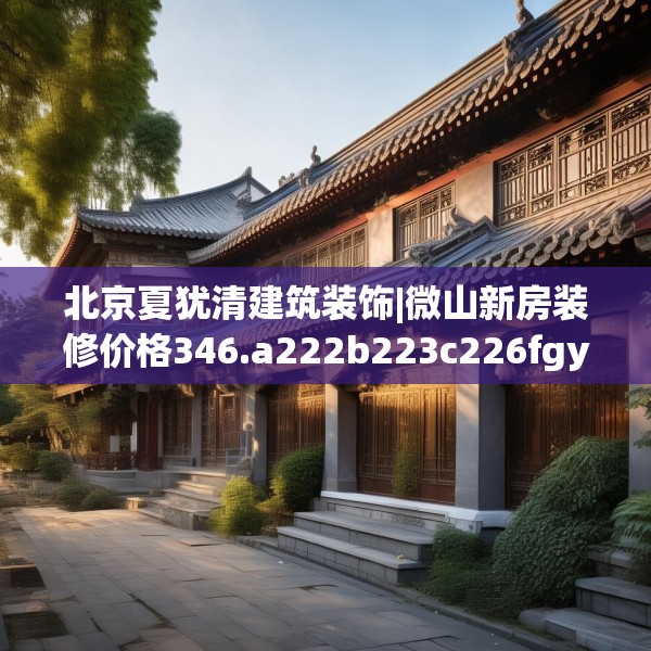 北京夏犹清建筑装饰|微山新房装修价格346.a222b223c226fgy.233htyj