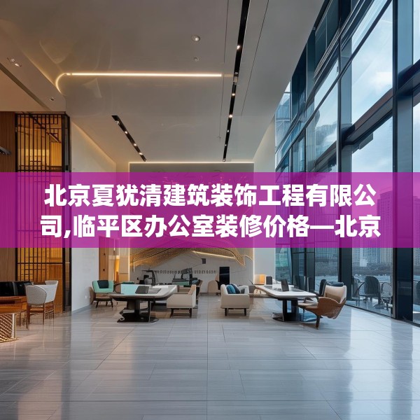 北京夏犹清建筑装饰工程有限公司,临平区办公室装修价格—北京夏犹清建筑装饰工程有限公司319.a195b196c199fgy.206poiy
