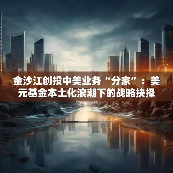 金沙江创投中美业务“分家”：美元基金本土化浪潮下的战略抉择与行业变局