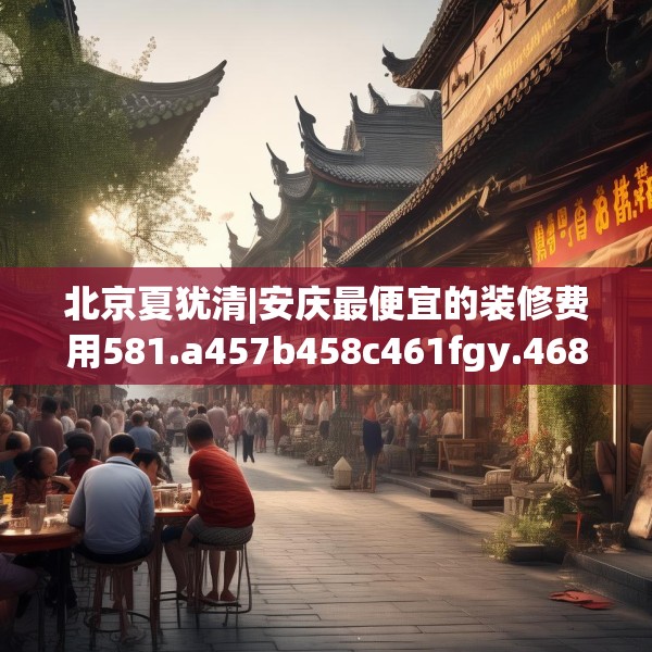 北京夏犹清|安庆最便宜的装修费用581.a457b458c461fgy.468fds