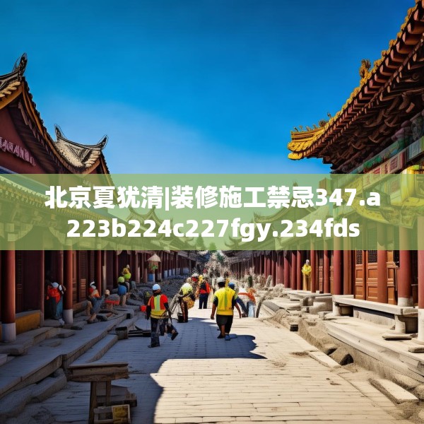 北京夏犹清|装修施工禁忌347.a223b224c227fgy.234fds