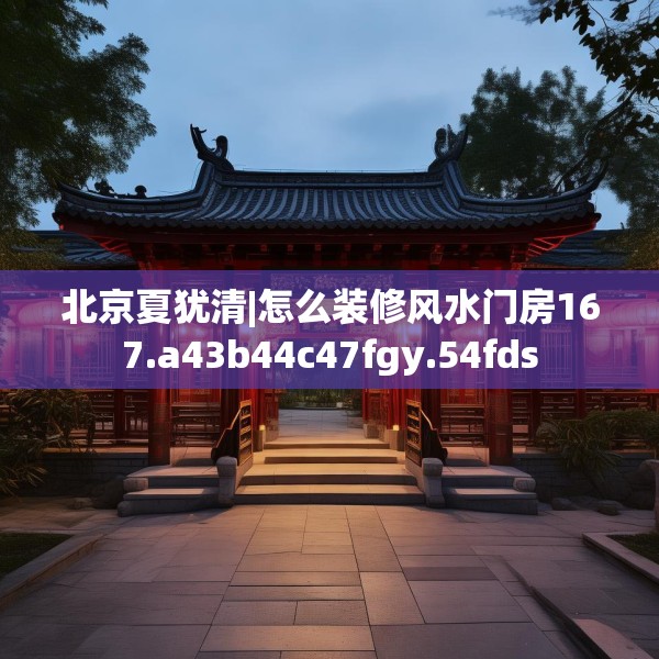 北京夏犹清|怎么装修风水门房167.a43b44c47fgy.54fds