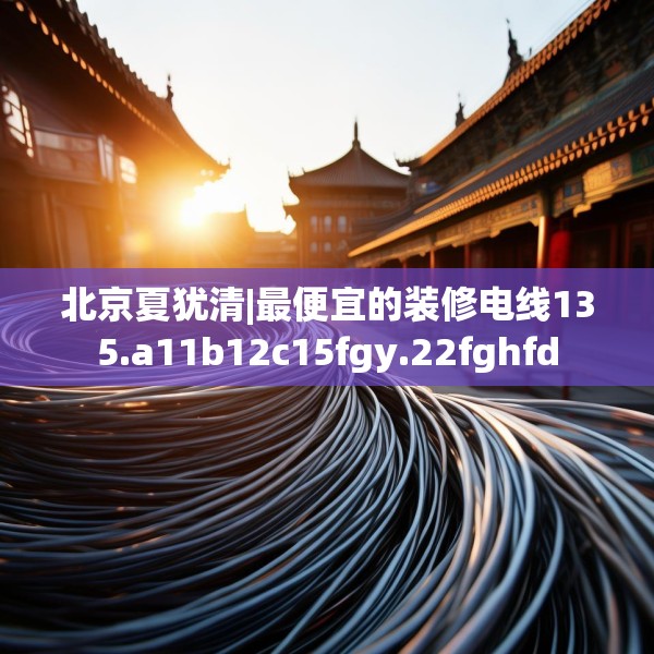 北京夏犹清|最便宜的装修电线135.a11b12c15fgy.22fghfd