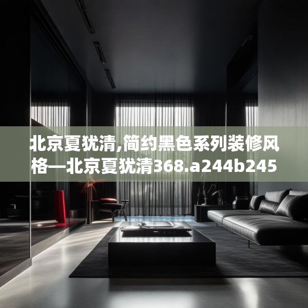北京夏犹清,简约黑色系列装修风格—北京夏犹清368.a244b245c248fgy.255wew