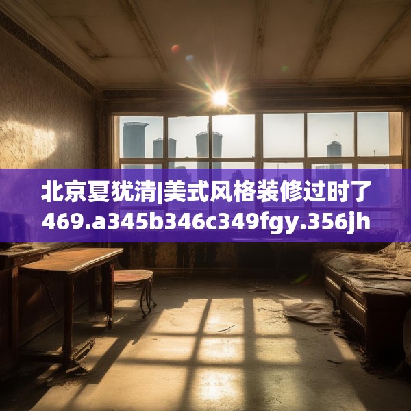 北京夏犹清|美式风格装修过时了469.a345b346c349fgy.356jhhj