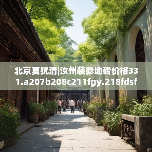 北京夏犹清|汝州装修地砖价格331.a207b208c211fgy.218fdsfds