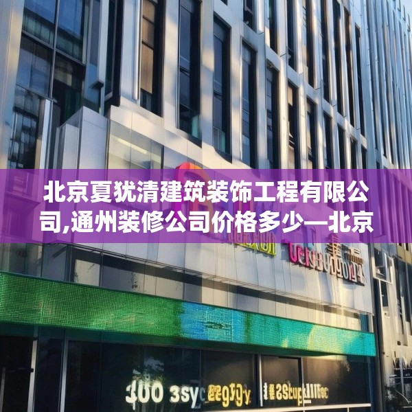 北京夏犹清建筑装饰工程有限公司,通州装修公司价格多少—北京夏犹清建筑装饰工程有限公司330.a206b207c210fgy.217dsfds