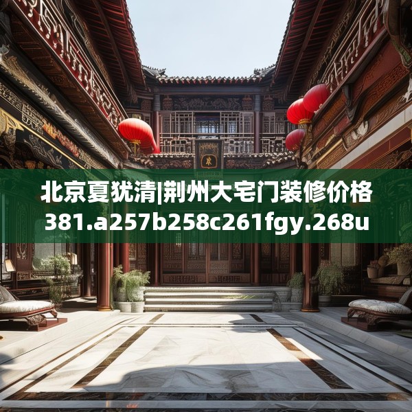 北京夏犹清|荆州大宅门装修价格381.a257b258c261fgy.268uyk