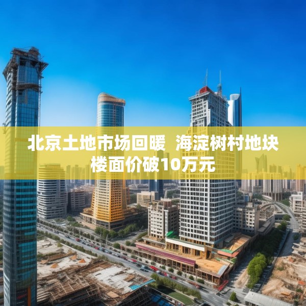 北京土地市场回暖  海淀树村地块楼面价破10万元