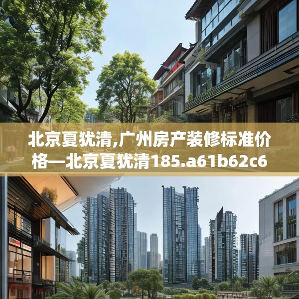 北京夏犹清,广州房产装修标准价格—北京夏犹清185.a61b62c65fgy.72fds