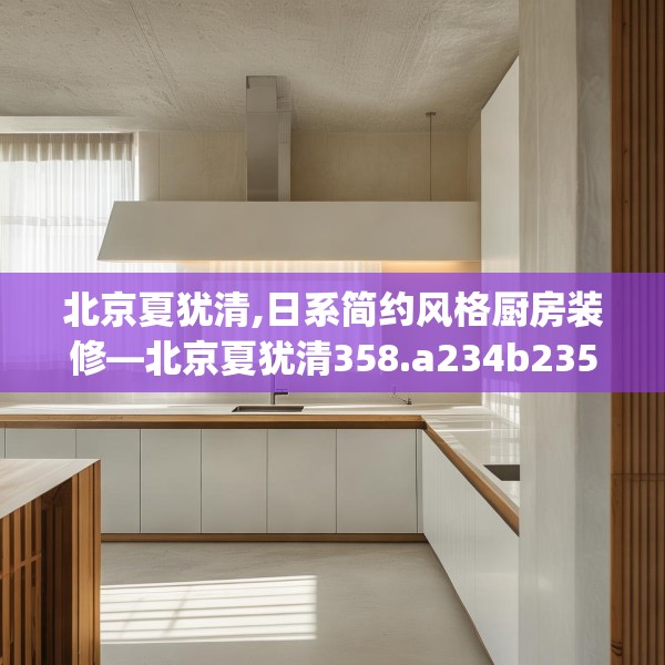 北京夏犹清,日系简约风格厨房装修—北京夏犹清358.a234b235c238fgy.245dewqe