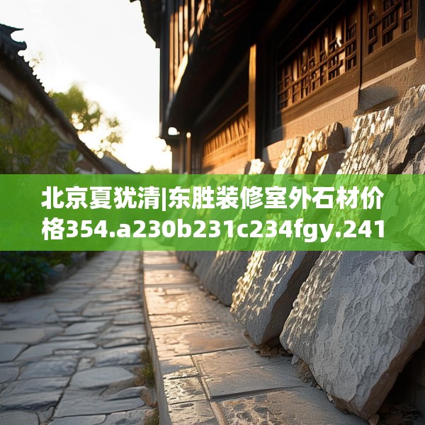 北京夏犹清|东胜装修室外石材价格354.a230b231c234fgy.241lkjl
