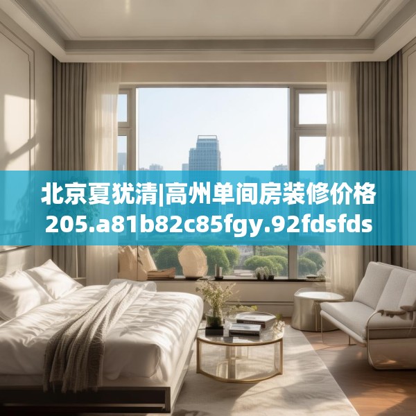 北京夏犹清|高州单间房装修价格205.a81b82c85fgy.92fdsfds