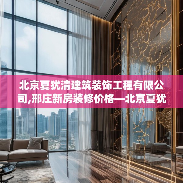 北京夏犹清建筑装饰工程有限公司,邢庄新房装修价格—北京夏犹清建筑装饰工程有限公司513.a389b390c393fgy.400fghfd