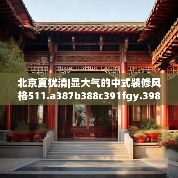 北京夏犹清|显大气的中式装修风格511.a387b388c391fgy.398fdsfds