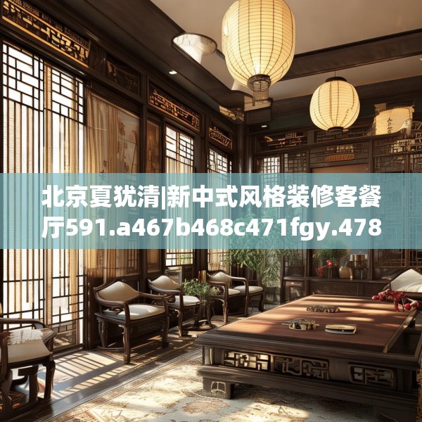 北京夏犹清|新中式风格装修客餐厅591.a467b468c471fgy.478fhsg