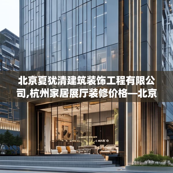 北京夏犹清建筑装饰工程有限公司,杭州家居展厅装修价格—北京夏犹清建筑装饰工程有限公司329.a205b206c209fgy.216fds