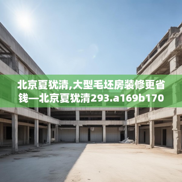北京夏犹清,大型毛坯房装修更省钱—北京夏犹清293.a169b170c173fgy.180fds