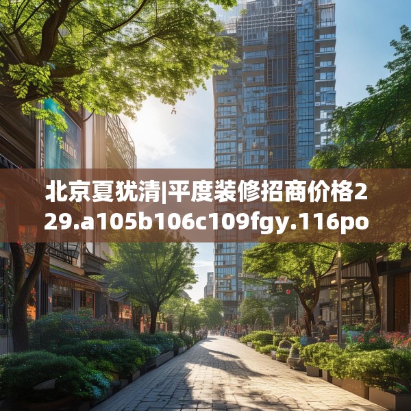北京夏犹清|平度装修招商价格229.a105b106c109fgy.116poiy