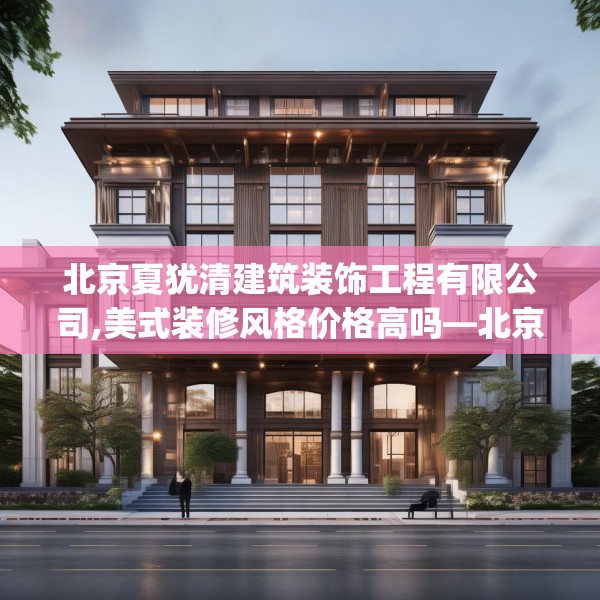 北京夏犹清建筑装饰工程有限公司,美式装修风格价格高吗—北京夏犹清建筑装饰工程有限公司174.a50b51c54fgy.61lkjl