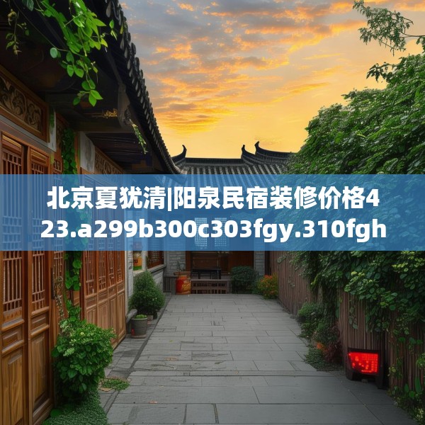北京夏犹清|阳泉民宿装修价格423.a299b300c303fgy.310fghfd