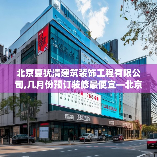 北京夏犹清建筑装饰工程有限公司,几月份预订装修最便宜—北京夏犹清建筑装饰工程有限公司464.a340b341c344fgy.351xczxv