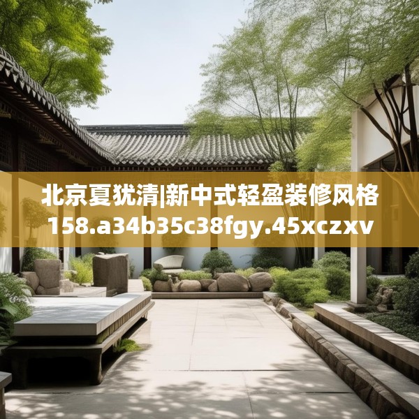 北京夏犹清|新中式轻盈装修风格158.a34b35c38fgy.45xczxv