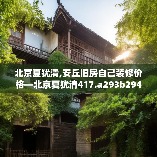 北京夏犹清,安丘旧房自己装修价格—北京夏犹清417.a293b294c297fgy.304uyk
