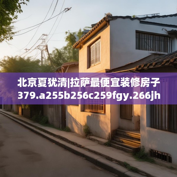 北京夏犹清|拉萨最便宜装修房子379.a255b256c259fgy.266jhhj