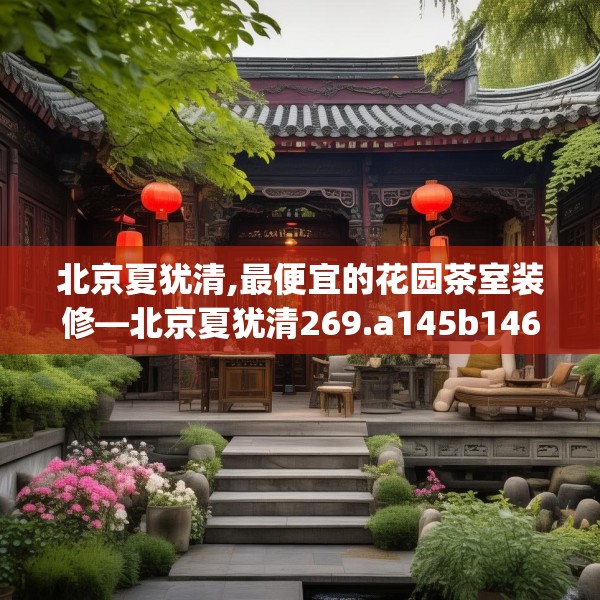 北京夏犹清,最便宜的花园茶室装修—北京夏犹清269.a145b146c149fgy.156bnbn