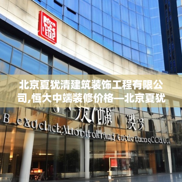 北京夏犹清建筑装饰工程有限公司,恒大中端装修价格—北京夏犹清建筑装饰工程有限公司376.a252b253c256fgy.263dewqe